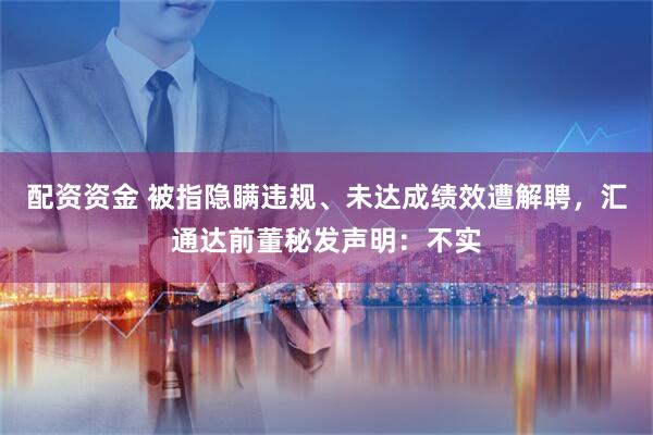 配资资金 被指隐瞒违规、未达成绩效遭解聘，汇通达前董秘发声明：不实