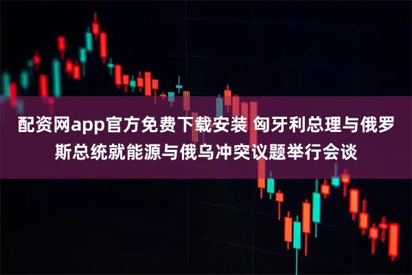 配资网app官方免费下载安装 匈牙利总理与俄罗斯总统就能源与俄乌冲突议题举行会谈