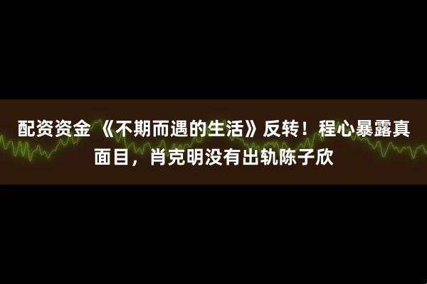 配资资金 《不期而遇的生活》反转！程心暴露真面目，肖克明没有出轨陈子欣