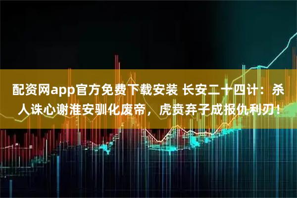 配资网app官方免费下载安装 长安二十四计：杀人诛心谢淮安驯化废帝，虎贲弃子成报仇利刃！