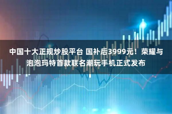 中国十大正规炒股平台 国补后3999元！荣耀与泡泡玛特首款联名潮玩手机正式发布