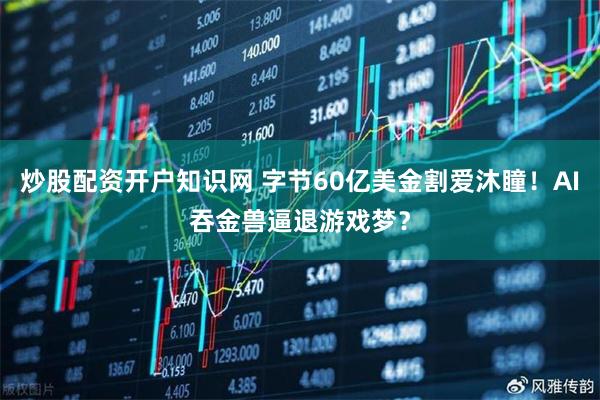 炒股配资开户知识网 字节60亿美金割爱沐瞳！AI吞金兽逼退游戏梦？