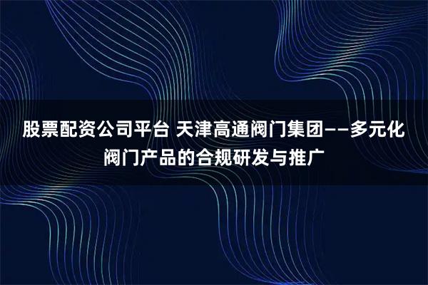 股票配资公司平台 天津高通阀门集团——多元化阀门产品的合规研发与推广