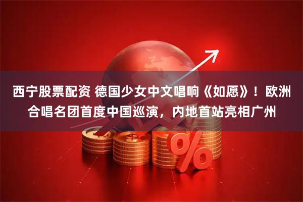西宁股票配资 德国少女中文唱响《如愿》！欧洲合唱名团首度中国巡演，内地首站亮相广州