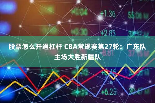 股票怎么开通杠杆 CBA常规赛第27轮：广东队主场大胜新疆队