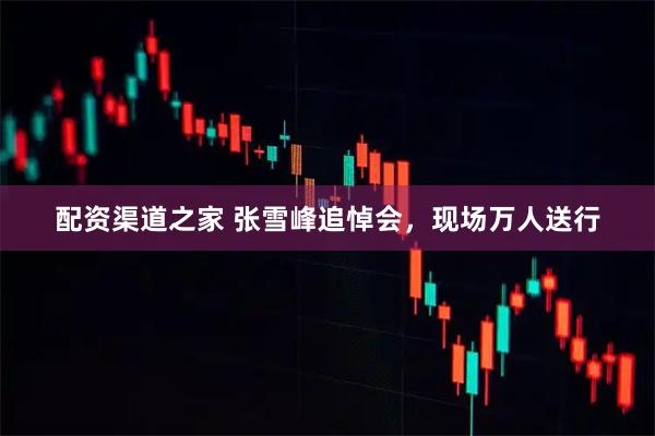 配资渠道之家 张雪峰追悼会，现场万人送行
